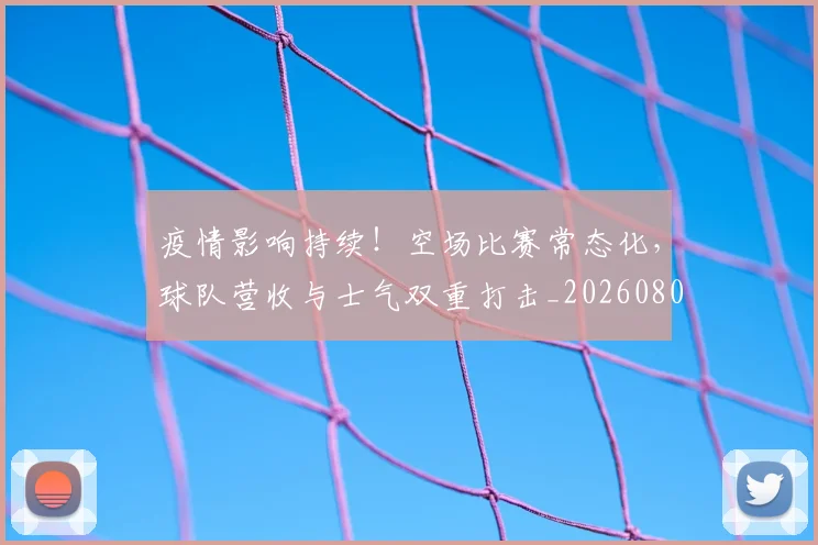 疫情影响持续!空场比赛常态化,球队营收与士气双重打击_20260802163121