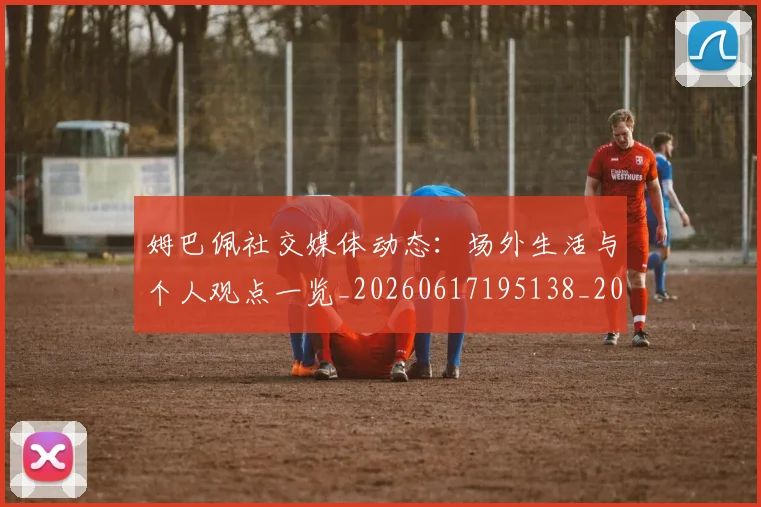 姆巴佩社交媒体动态:场外生活与个人观点一览_20260617195138_20260703231930_20260720190132