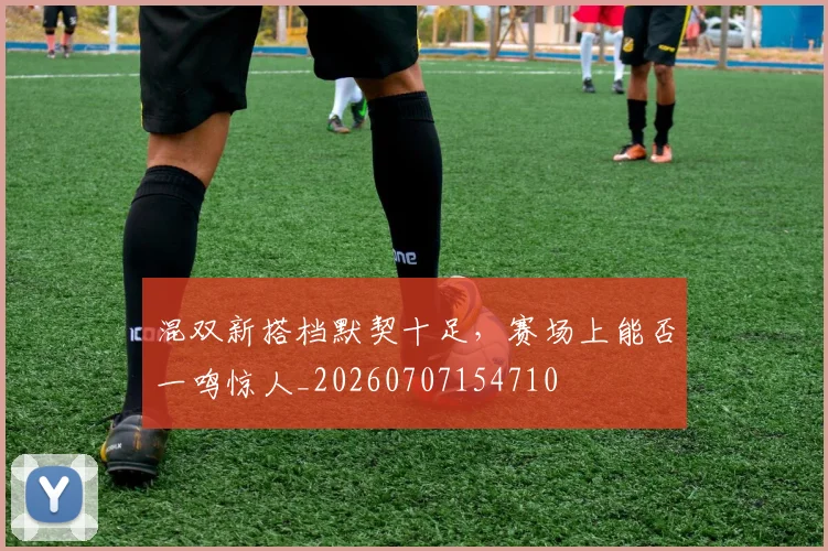混双新搭档默契十足,赛场上能否一鸣惊人_20260707154710