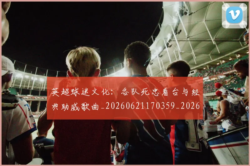 英超球迷文化：各队死忠看台与经典助威歌曲_20260621170359_20260710005658