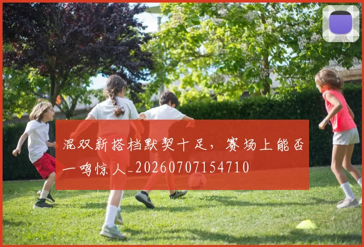混双新搭档默契十足,赛场上能否一鸣惊人_20260707154710