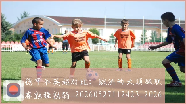 德甲和英超对比：欧洲两大顶级联赛孰强孰弱_20260527112423_20260704173045_20260722161319